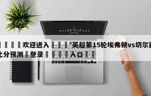 💦欢迎进入💰英超第15轮埃弗顿vs切尔西比分预测✋登录🐐入口✡️