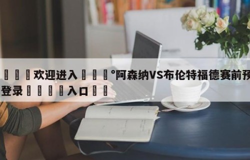 💦欢迎进入💰阿森纳VS布伦特福德赛前预测✋登录🐐入口✡️