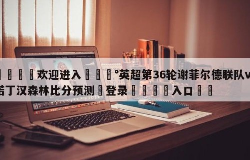 💦欢迎进入💰英超第36轮谢菲尔德联队vs诺丁汉森林比分预测✋登录🐐入口✡️