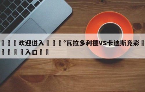 💦欢迎进入💰瓦拉多利德VS卡迪斯竞彩✋登录🐐入口✡️