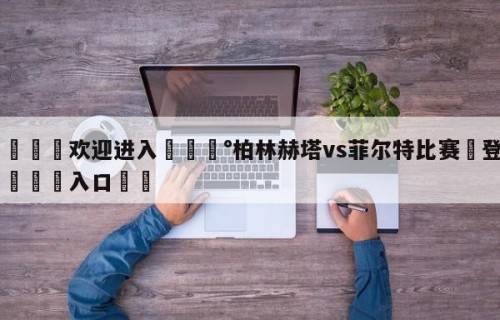 💦欢迎进入💰柏林赫塔vs菲尔特比赛✋登录🐐入口✡️